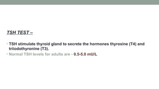 TSH TEST –
• TSH stimulate thyroid gland to secrete the hormones thyroxine (T4) and
triiodothyronine (T3).
• Normal TSH levels for adults are - 0.5-5.0 mU/L
 