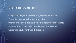 INDICATIONS OF TFT
• Diagnosing thyroid disorder in symptomatic person
• Screening newborns for hypothyroidism
• Monitoring thyroid replacement in hypothyroidism patients
• Diagnosis and monitoring female infertility patients
• Screening adults for thyroid disorders
 