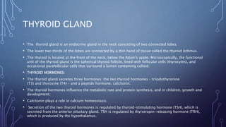 THYROID GLAND
• The thyroid gland is an endocrine gland in the neck consisting of two connected lobes.
• The lower two thirds of the lobes are connected by a thin band of tissue called the thyroid isthmus.
• The thyroid is located at the front of the neck, below the Adam's apple. Microscopically, the functional
unit of the thyroid gland is the spherical thyroid follicle, lined with follicular cells (thyrocytes), and
occasional parafollicular cells that surround a lumen containing colloid.
• THYROID HORMONES:
• The thyroid gland secretes three hormones: the two thyroid hormones – triiodothyronine
(T3) and thyroxine (T4) – and a peptide hormone, calcitonin.
• The thyroid hormones influence the metabolic rate and protein synthesis, and in children, growth and
development.
• Calcitonin plays a role in calcium homeostasis.
• Secretion of the two thyroid hormones is regulated by thyroid-stimulating hormone (TSH), which is
secreted from the anterior pituitary gland. TSH is regulated by thyrotropin-releasing hormone (TRH),
which is produced by the hypothalamus.
 