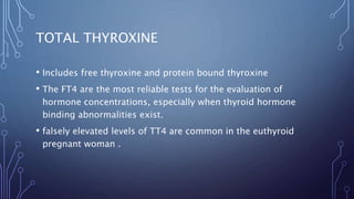TOTAL THYROXINE
• Includes free thyroxine and protein bound thyroxine
• The FT4 are the most reliable tests for the evaluation of
hormone concentrations, especially when thyroid hormone
binding abnormalities exist.
• falsely elevated levels of TT4 are common in the euthyroid
pregnant woman .
 
