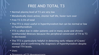 FREE AND TOTAL T3
• Normal plasma level of T3 are very low
• Metabolically more active, shorter half life, faster turn over
• Free T3 0.5% of total
• The FT3 is most useful in hyperthyroidism but can be normal or low
in hypothyroidism
• TT3 is often low in older patients and in many acute and chronic
nonthyroidal illnesses because the peripheral conversion of T4 to T3
is decreased.
• The TT3 is particularly helpful in detecting early relapse of Graves’
disease and in confirming the diagnosis of hyperthyroidism despite
normal TT4 levels.
• Uses:
 