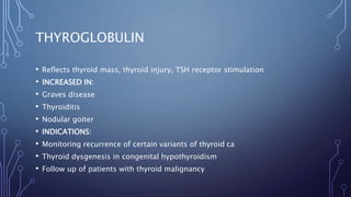THYROGLOBULIN
• Reflects thyroid mass, thyroid injury, TSH receptor stimulation
• INCREASED IN:
• Graves disease
• Thyroiditis
• Nodular goiter
• INDICATIONS:
• Monitoring recurrence of certain variants of thyroid ca
• Thyroid dysgenesis in congenital hypothyroidism
• Follow up of patients with thyroid malignancy
 