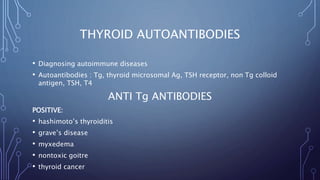 THYROID AUTOANTIBODIES
• Diagnosing autoimmune diseases
• Autoantibodies : Tg, thyroid microsomal Ag, TSH receptor, non Tg colloid
antigen, TSH, T4
ANTI Tg ANTIBODIES
POSITIVE:
• hashimoto’s thyroiditis
• grave’s disease
• myxedema
• nontoxic goitre
• thyroid cancer
 