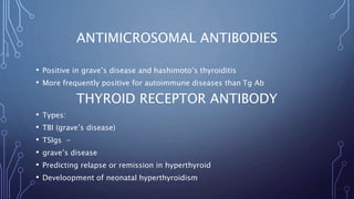 ANTIMICROSOMAL ANTIBODIES
• Positive in grave’s disease and hashimoto’s thyroiditis
• More frequently positive for autoimmune diseases than Tg Ab
THYROID RECEPTOR ANTIBODY
• Types:
• TBI (grave’s disease)
• TSIgs -
• grave’s disease
• Predicting relapse or remission in hyperthyroid
• Develoopment of neonatal hyperthyroidism
 