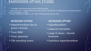 RADIOIODINE UPTAKE STUDIES
- correlates with functional activity of thyroid gland
- tracer dose of I131 orally followed by measurement of amount of radioactivity over thyroid gland
at 2hrs and again at 24hrs
- normal radioactive uptake is 20-40% of administered dose at 24hr
INCREASED UPTAKE
• Hyperthyroidism due to
grave’s disease
• Toxic MNG
• Toxic adenoma
• TSH secreting tumor
DECREASED UPTAKE
• Hypothyroidism
• Subacute thyroiditis
• Large I2 doses , thyroid
hormone
• Factitious hyperthyroidism
 