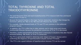 TOTAL THYROXINE AND TOTAL
TRIIODOTHYRONINE
• The total thyroxine (TT4) and total triiodothyronine (TT3) measure both free and bound
(total) serum T4 and T3.
• Because the bound fraction is the major fraction measured, situations that change the
hormone’s affinity for TBG or the TBG level will influence the results.
• For example, falsely elevated levels of TT4 and TT3 are common in the euthyroid
pregnant woman .
• In addition, the TT3 is often low in older patients and in many acute and chronic
nonthyroidal illnesses because the peripheral conversion of T4 to T3 is decreased.
• Therefore, careful interpretation of these tests is necessary in situations that alter thyroid
hormone binding, TBG levels, or T4 to T3 conversion.
• The TT3 is particularly helpful in detecting early relapse of Graves’ disease and in
confirming the diagnosis of hyperthyroidism despite normal TT4 levels.
• The TT3 is not a good indicator of hypothyroidism because TT3 can be normal.
 