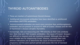 THYROID AUTOANTIBODIES
• These are markers of autoimmune thyroid disease.
• Antithyroid microsomal antibodies have been identified as antithyroid
peroxidase (ANTITPO) antibodies.
• Antimicrosomal antibodies are much more sensitive than antithyroglobulin
antibodies and are present in around 45–80% of Graves’ disease and 80–95%
of Hashimoto’s disease/atrophic thyroiditis.
• Increasingly, labs are measuring anti-TPO directly as their only antibody
test. Note that anti-TSH receptor antibodies—the cause of Graves’ disease—
are difficult to measure and not routinely assayed. Although they are the
most reliable test for diagnosing Graves’ disease, currently their only
definite indications are to determine the cause of thyroid disease in
pregnancy and the post-partum period and assess the risk of neonatal
 