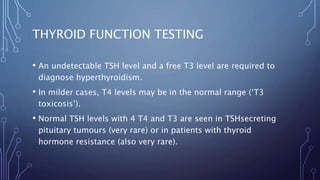 THYROID FUNCTION TESTING
• An undetectable TSH level and a free T3 level are required to
diagnose hyperthyroidism.
• In milder cases, T4 levels may be in the normal range (‘T3
toxicosis’).
• Normal TSH levels with 4 T4 and T3 are seen in TSHsecreting
pituitary tumours (very rare) or in patients with thyroid
hormone resistance (also very rare).
 