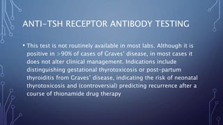 ANTI-TSH RECEPTOR ANTIBODY TESTING
• This test is not routinely available in most labs. Although it is
positive in >90% of cases of Graves’ disease, in most cases it
does not alter clinical management. Indications include
distinguishing gestational thyrotoxicosis or post-partum
thyroiditis from Graves’ disease, indicating the risk of neonatal
thyrotoxicosis and (controversial) predicting recurrence after a
course of thionamide drug therapy
 