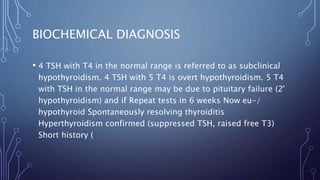 BIOCHEMICAL DIAGNOSIS
• 4 TSH with T4 in the normal range is referred to as subclinical
hypothyroidism. 4 TSH with 5 T4 is overt hypothyroidism. 5 T4
with TSH in the normal range may be due to pituitary failure (2°
hypothyroidism) and if Repeat tests in 6 weeks Now eu-/
hypothyroid Spontaneously resolving thyroiditis
Hyperthyroidism confirmed (suppressed TSH, raised free T3)
Short history (
 