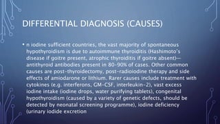 DIFFERENTIAL DIAGNOSIS (CAUSES)
• n iodine sufficient countries, the vast majority of spontaneous
hypothyroidism is due to autoimmune thyroiditis (Hashimoto’s
disease if goitre present, atrophic thyroiditis if goitre absent)—
antithyroid antibodies present in 80–90% of cases. Other common
causes are post-thyroidectomy, post-radioiodine therapy and side
effects of amiodarone or lithium. Rarer causes include treatment with
cytokines (e.g. interferons, GM-CSF, interleukin-2), vast excess
iodine intake (iodine drops, water purifying tablets), congenital
hypothyroidism (caused by a variety of genetic defects, should be
detected by neonatal screening programme), iodine deficiency
(urinary iodide excretion
 