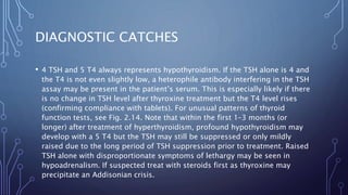 DIAGNOSTIC CATCHES
• 4 TSH and 5 T4 always represents hypothyroidism. If the TSH alone is 4 and
the T4 is not even slightly low, a heterophile antibody interfering in the TSH
assay may be present in the patient’s serum. This is especially likely if there
is no change in TSH level after thyroxine treatment but the T4 level rises
(confirming compliance with tablets). For unusual patterns of thyroid
function tests, see Fig. 2.14. Note that within the first 1–3 months (or
longer) after treatment of hyperthyroidism, profound hypothyroidism may
develop with a 5 T4 but the TSH may still be suppressed or only mildly
raised due to the long period of TSH suppression prior to treatment. Raised
TSH alone with disproportionate symptoms of lethargy may be seen in
hypoadrenalism. If suspected treat with steroids first as thyroxine may
precipitate an Addisonian crisis.
 