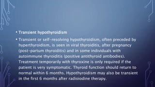 • Transient hypothyroidism
• Transient or self-resolving hypothyroidism, often preceded by
hyperthyroidism, is seen in viral thyroiditis, after pregnancy
(post-partum thyroiditis) and in some individuals with
autoimmune thyroiditis (positive antithyroid antibodies).
Treatment temporarily with thyroxine is only required if the
patient is very symptomatic. Thyroid function should return to
normal within 6 months. Hypothyroidism may also be transient
in the first 6 months after radioiodine therapy.
 