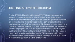 SUBCLINICAL HYPOTHYROIDISM
• A raised TSH (<20mU/L) with normal T4/T3 is very common and
seen in 5–10% of women and ~2% of males. It is usually due to
subclinical autoimmune thyroid disease and is frequently discovered
on routine testing. In randomised trials, ~20% of patients obtain
psychological benefit from beginning T4 therapy, in many others it is
probably truly asymptomatic. If antithyroid antibodies are detectable,
the rate of progression to overt hypothyroidism is ~50% at 20 years,
but higher than this with higher initial TSH levels. If the TSH alone is
raised with negative antibodies (or the TSH is normal with raised
antibodies alone), overt hypothyroidism develops in 25% at 20 years.
A reasonable approach is a trial of thyroxine
 