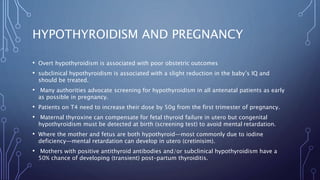 HYPOTHYROIDISM AND PREGNANCY
• Overt hypothyroidism is associated with poor obstetric outcomes
• subclinical hypothyroidism is associated with a slight reduction in the baby’s IQ and
should be treated.
• Many authorities advocate screening for hypothyroidism in all antenatal patients as early
as possible in pregnancy.
• Patients on T4 need to increase their dose by 50g from the first trimester of pregnancy.
• Maternal thyroxine can compensate for fetal thyroid failure in utero but congenital
hypothyroidism must be detected at birth (screening test) to avoid mental retardation.
• Where the mother and fetus are both hypothyroid—most commonly due to iodine
deficiency—mental retardation can develop in utero (cretinisim).
• Mothers with positive antithyroid antibodies and/or subclinical hypothyroidism have a
50% chance of developing (transient) post-partum thyroiditis.
 