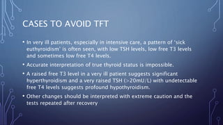 CASES TO AVOID TFT
• In very ill patients, especially in intensive care, a pattern of ‘sick
euthyroidism’ is often seen, with low TSH levels, low free T3 levels
and sometimes low free T4 levels.
• Accurate interpretation of true thyroid status is impossible.
• A raised free T3 level in a very ill patient suggests significant
hyperthyroidism and a very raised TSH (>20mU/L) with undetectable
free T4 levels suggests profound hypothyroidism.
• Other changes should be interpreted with extreme caution and the
tests repeated after recovery
 