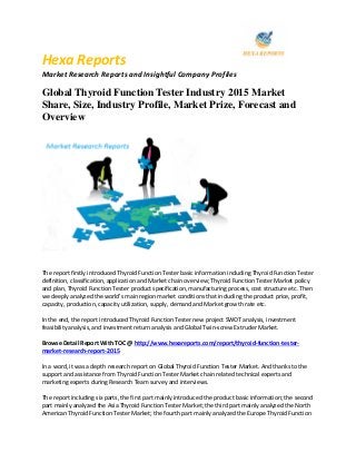 Hexa Reports
Market Research Reports and Insightful Company Profiles
Global Thyroid Function Tester Industry 2015 Market
Share, Size, Industry Profile, Market Prize, Forecast and
Overview
The report firstly introduced Thyroid Function Tester basic information including Thyroid Function Tester
definition, classification, application and Market chain overview; Thyroid Function Tester Market policy
and plan, Thyroid Function Tester product specification, manufacturing process, cost structure etc. Then
we deeply analyzed the world's main region market conditions that including the product price, profit,
capacity, production, capacity utilization, supply, demand and Market growth rate etc.
In the end, the report introduced Thyroid Function Tester new project SWOT analysis, investment
feasibility analysis, and investment return analysis and Global Twin-screw Extruder Market.
Browse Detail Report With TOC @ http://www.hexareports.com/report/thyroid-function-tester-
market-research-report-2015
In a word, it was a depth research report on Global Thyroid Function Tester Market. And thanks to the
support and assistance from Thyroid Function Tester Market chain related technical experts and
marketing experts during Research Team survey and interviews.
The report including six parts, the first part mainly introduced the product basic information; the second
part mainly analyzed the Asia Thyroid Function Tester Market; the third part mainly analyzed the North
American Thyroid Function Tester Market; the fourth part mainly analyzed the Europe Thyroid Function
 