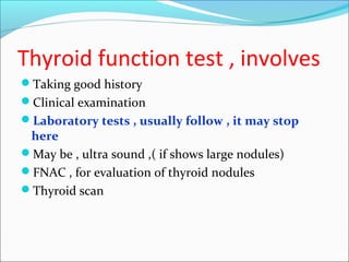 Thyroid function test , involves
Taking good history
Clinical examination
Laboratory tests , usually follow , it may stop
here
May be , ultra sound ,( if shows large nodules)
FNAC , for evaluation of thyroid nodules
Thyroid scan
 