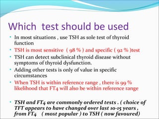 Which test should be used
• In most situations , use TSH as sole test of thyroid
function
• TSH is most sensitive ( 98 % ) and specific ( 92 % )test
• TSH can detect subclinical thyroid disease without
symptoms of thyroid dysfunction.
• Adding other tests is only of value in specific
circumstances
• When TSH is within reference range , there is 99 %
likelihood that FT4 will also be within reference range
• TSH and FT4 are commonly ordered tests . ( choice of
TFT appears to have changed over last 10-15 years ,
from FT4 ( most popular ) to TSH ( now favoured)
 