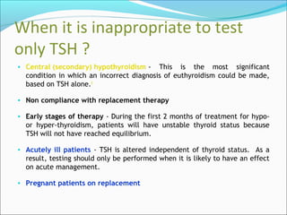When it is inappropriate to test
only TSH ?
• Central (secondary) hypothyroidism - This is the most significant
condition in which an incorrect diagnosis of euthyroidism could be made,
based on TSH alone.8
• Non compliance with replacement therapy
• Early stages of therapy - During the first 2 months of treatment for hypo-
or hyper-thyroidism, patients will have unstable thyroid status because
TSH will not have reached equilibrium.
• Acutely ill patients - TSH is altered independent of thyroid status. As a
result, testing should only be performed when it is likely to have an effect
on acute management.
• Pregnant patients on replacement
 