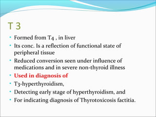 T 3
• Formed from T4 , in liver
• Its conc. Is a reflection of functional state of
peripheral tissue
• Reduced conversion seen under influence of
medications and in severe non-thyroid illness
• Used in diagnosis of
• T3-hyperthyroidism,
• Detecting early stage of hyperthyroidism, and
• For indicating diagnosis of Thyrotoxicosis factitia.
 