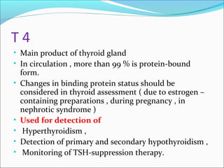 T 4
• Main product of thyroid gland
• In circulation , more than 99 % is protein-bound
form.
• Changes in binding protein status should be
considered in thyroid assessment ( due to estrogen –
containing preparations , during pregnancy , in
nephrotic syndrome )
• Used for detection of
• Hyperthyroidism ,
• Detection of primary and secondary hypothyroidism ,
• Monitoring of TSH-suppression therapy.
 