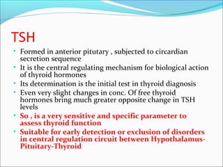 TSH
• Formed in anterior pitutary , subjected to circardian
secretion sequence
• It is the central regulating mechanism for biological action
of thyroid hormones
• Its determination is the initial test in thyroid diagnosis
• Even very slight changes in conc. Of free thyroid
hormones bring much greater opposite change in TSH
levels
• So , is a very sensitive and specific parameter to
assess thyroid function
• Suitable for early detection or exclusion of disorders
in central regulation circuit between Hypothalamus-
Pituitary-Thyroid
 