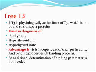 Free T3
• F T3 is physiologically active form of T3 , which is not
bound to transport proteins
• Used in diagnosis of
• Euthyroid ,
• Hyperthyroid and
• Hypothyroid state
• Advantage is , it is independent of changes in conc.
And binding properties Of binding proteins.
• So additional determination of binding parameter is
not needed
 