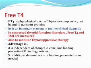 Free T4
• F T4 is physiologically active Thyroxine component , not
bound to transport proteins
• Its is an important element in routine clinical diagnosis
• In suspected thyroid function disorders , Free T4 and
TSH are measured
• Also to monitor Thyrosuppressive therapy
• Advantage is ,
• it is independent of changes in conc. And binding
properties Of binding proteins.
• So additional determination of binding parameter is not
needed
 