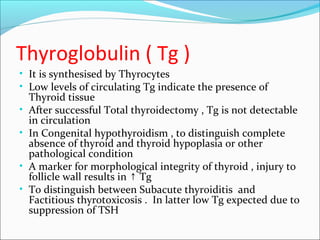 Thyroglobulin ( Tg )
• It is synthesised by Thyrocytes
• Low levels of circulating Tg indicate the presence of
Thyroid tissue
• After successful Total thyroidectomy , Tg is not detectable
in circulation
• In Congenital hypothyroidism , to distinguish complete
absence of thyroid and thyroid hypoplasia or other
pathological condition
• A marker for morphological integrity of thyroid , injury to
follicle wall results in Tg↑
• To distinguish between Subacute thyroiditis and
Factitious thyrotoxicosis . In latter low Tg expected due to
suppression of TSH
 