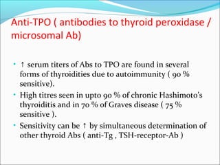 Anti-TPO ( antibodies to thyroid peroxidase /
microsomal Ab)
• ↑ serum titers of Abs to TPO are found in several
forms of thyroidities due to autoimmunity ( 90 %
sensitive).
• High titres seen in upto 90 % of chronic Hashimoto’s
thyroiditis and in 70 % of Graves disease ( 75 %
sensitive ).
• Sensitivity can be by simultaneous determination of↑
other thyroid Abs ( anti-Tg , TSH-receptor-Ab )
 