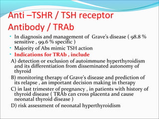 Anti –TSHR / TSH receptor
Antibody / TRAb
• In diagnosis and management of Grave’s disease ( 98.8 %
sensitive , 99.6 % specific )
• Majority of Abs mimic TSH action
• Indications for TRAb , include
A) detection or exclusion of autoimmune hyperthyroidism
and its differentiation from disseminated autonomy of
thyroid
B) monitoring therapy of Grave’s disease and prediction of
its relapse , an important decision making in therapy
C) in last trimester of pregnancy , in patients with history of
thyroid disease ( TRAb can cross placenta and cause
neonatal thyroid disease )
D) risk assessment of neonatal hyperthyroidism
 