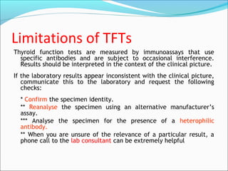 Limitations of TFTs
Thyroid function tests are measured by immunoassays that use
specific antibodies and are subject to occasional interference.
Results should be interpreted in the context of the clinical picture.
If the laboratory results appear inconsistent with the clinical picture,
communicate this to the laboratory and request the following
checks:
* Confirm the specimen identity.
** Reanalyse the specimen using an alternative manufacturer’s
assay.
*** Analyse the specimen for the presence of a heterophilic
antibody.
** When you are unsure of the relevance of a particular result, a
phone call to the lab consultant can be extremely helpful
 