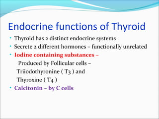 Endocrine functions of Thyroid
• Thyroid has 2 distinct endocrine systems
• Secrete 2 different hormones – functionally unrelated
• Iodine containing substances –
Produced by Follicular cells –
Triiodothyronine ( T3 ) and
Thyroxine ( T4 )
• Calcitonin – by C cells
 