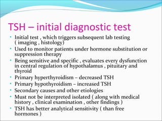 TSH – initial diagnostic test
• Initial test , which triggers subsequent lab testing
( imaging , histology)
• Used to monitor patients under hormone substitution or
suppression therapy
• Being sensitive and specific , evaluates every dysfunction
in central regulation of hypothalamus , pituitary and
thyroid
• Primary hyperthyroidism – decreased TSH
• Primary hypothyroidism – increased TSH
• Secondary causes and other etiologies
• Must not be interpreted isolated ( along with medical
history , clinical examination , other findings )
• TSH has better analytical sensitivity ( than free
hormones )
 