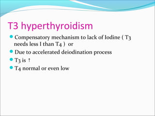 T3 hyperthyroidism
Compensatory mechanism to lack of Iodine ( T3
needs less I than T4 ) or
Due to accelerated deiodination process
T3 is ↑
T4 normal or even low
 