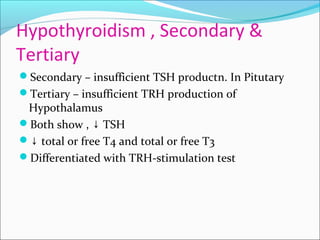 Hypothyroidism , Secondary &
Tertiary
Secondary – insufficient TSH productn. In Pitutary
Tertiary – insufficient TRH production of
Hypothalamus
Both show , TSH↓
↓ total or free T4 and total or free T3
Differentiated with TRH-stimulation test
 