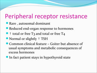 Peripheral receptor resistance
Rare , autosomal dominant
Reduced end-organ response to hormones
↑ total or free T3 and total or free T4
Normal or slightly TSH↑
Common clinical feature – Goiter but absence of
usual symptoms and metabolic consequences of
excess hormones
In fact patient stays in hypothyroid state
 