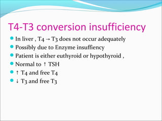 T4-T3 conversion insufficiency
In liver , T4 T3 does not occur adequately→
Possibly due to Enzyme insuffiency
Patient is either euthyroid or hypothyroid ,
Normal to TSH↑
↑ T4 and free T4
↓ T3 and free T3
 