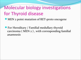 Molecular biology investigations
for Thyroid disease
MEN 2 point mutation of RET-proto oncogene
For Hereditary / Familial medullary thyroid
carcinoma ( MEN 2 ) , with corresponding familial
anamnesis
 