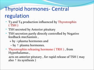 Thyroid hormones- Central
regulation
• T3 and T4 production influenced by Thyrotrophin
( TSH )
• TSH secreted by Anterior pituitary
• TSH secretion partly directly controlled by Negative
feedback mechanism ,
+ by plasma hormones and↓
– by plasma hormones.↑
• Thyrotrophin releasing hormone ( TRH ) , from
Hypothalamus ,
acts on anterior pitutary , for rapid release of TSH ( may
also its synthesis )↑
 