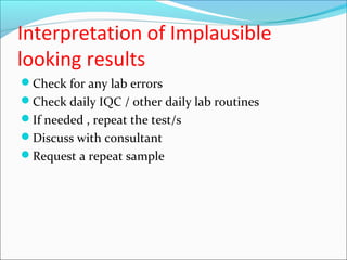 Interpretation of Implausible
looking results
Check for any lab errors
Check daily IQC / other daily lab routines
If needed , repeat the test/s
Discuss with consultant
Request a repeat sample
 