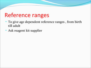Reference ranges
• To give age dependent reference ranges , from birth
till adult
• Ask reagent kit supplier
 