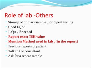 Role of lab -Others
• Storage of primary sample , for repeat testing
• Good EQAS
• ILQA , if needed
• Report exact TSH value
• Mention Method used in lab , (in the report)
• Previous reports of patient
• Talk to the consultant
• Ask for a repeat sample
 