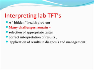 Interpreting lab TFT’s
A “ hidden “ health problem
Many challenges remain –
selection of appropriate test/s ,
correct interpretation of results ,
 application of results in diagnosis and management
 