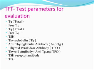 TFT- Test parameters for
evaluation
• T3 ( Total )
• Free T3
• T4 ( Total )
• Free T4
• TSH
• Thyroglobulin ( Tg )
• Anti Thyroglobulin Antibody ( Anti Tg )
• Thyroid Peroxidase Antibody ( TPO )
• Thyroid Antibody ( Anti Tg and TPO )
• TSH receptor antibody
• TBG
 