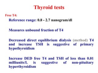 Thyroid tests
Free T4:
Reference range: 0.8 - 2.7 nanogram/dl
Measures unbound fraction of T4
Decreased direct equilibrium dialysis (method) T4
and increase TSH is suggestive of primary
hypothyroidism
Increase DED free T4 and TSH of less than 0.01
milliunits/L is suggestive of non-pituitary
hyperthyroidism
 