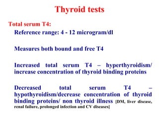 Thyroid tests
Total serum T4:
Reference range: 4 - 12 microgram/dl
Measures both bound and free T4
Increased total serum T4 – hyperthyroidism/
increase concentration of thyroid binding proteins
Decreased total serum T4 –
hypothyroidism/decrease concentration of thyroid
binding proteins/ non thyroid illness [DM, liver disease,
renal failure, prolonged infection and CV diseases]
 