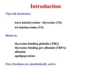 Introduction
Thyroid hormones:
tetra iodothyronine / thyroxine (T4)
tri iodothyronine (T3)
Binds to:
thyroxine binding globulin (TBG)
thyroxine binding pre albumin (TBPA)
albumin
apolipoproteins
Free fractions are metabolically active
 