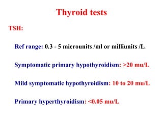 Thyroid tests
TSH:
Ref range: 0.3 - 5 microunits /ml or milliunits /L
Symptomatic primary hypothyroidism: >20 mu/L
Mild symptomatic hypothyroidism: 10 to 20 mu/L
Primary hyperthyroidism: <0.05 mu/L
 